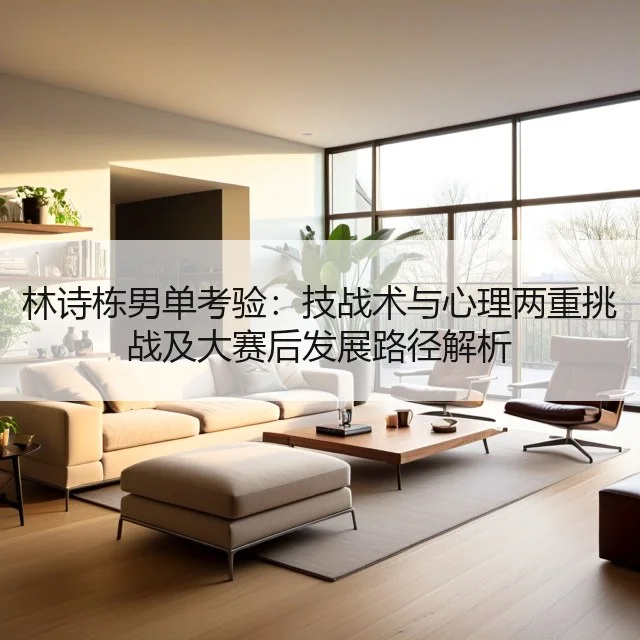 林诗栋男单考验：技战术与心理两重挑战及大赛后发展路径解析