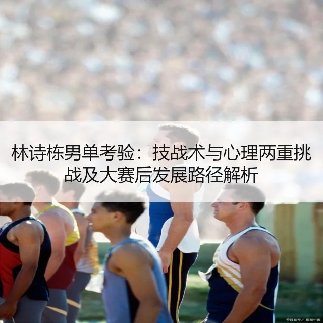 林诗栋男单考验：技战术与心理两重挑战及大赛后发展路径解析